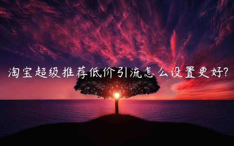 淘寶超級(jí)推薦低價(jià)引流怎么設(shè)置更好?